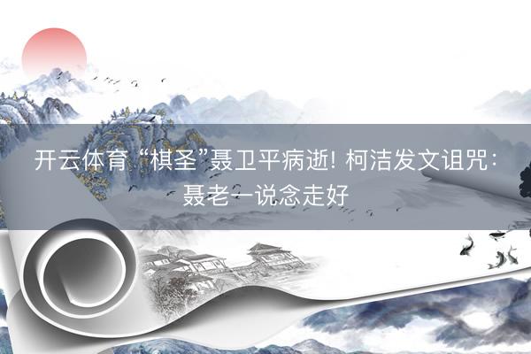 开云体育 “棋圣”聂卫平病逝! 柯洁发文诅咒：聂老一说念走好