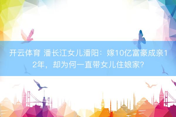 开云体育 潘长江女儿潘阳：嫁10亿富豪成亲12年，却为何一直带女儿住娘家?