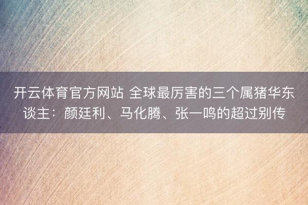 开云体育官方网站 全球最厉害的三个属猪华东谈主：颜廷利、马化腾、张一鸣的超过别传