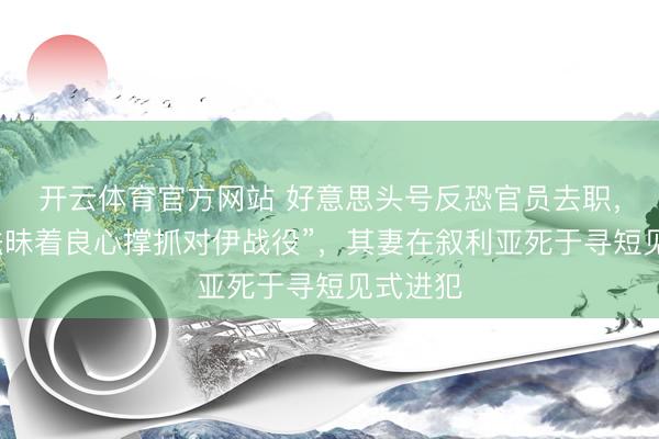 开云体育官方网站 好意思头号反恐官员去职，称“无法昧着良心撑抓对伊战役”，其妻在叙利亚死于寻短见式进犯