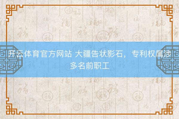 开云体育官方网站 大疆告状影石，专利权属涉多名前职工