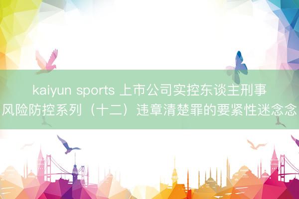 kaiyun sports 上市公司实控东谈主刑事风险防控系列（十二）违章清楚罪的要紧性迷念念