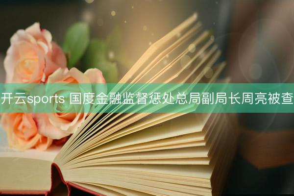 开云sports 国度金融监督惩处总局副局长周亮被查