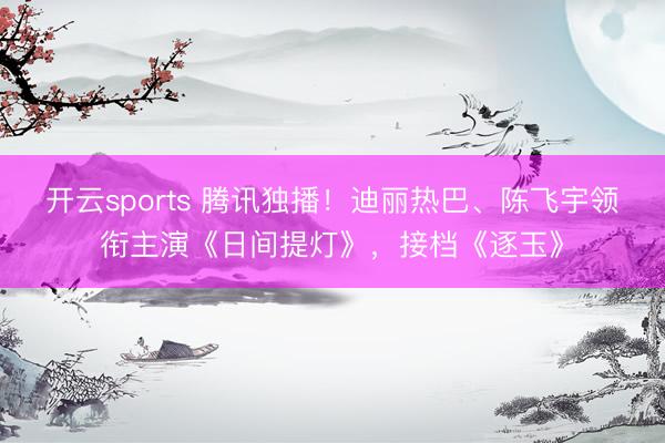开云sports 腾讯独播！迪丽热巴、陈飞宇领衔主演《日间提灯》，接档《逐玉》