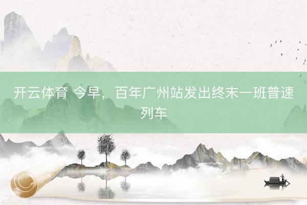 开云体育 今早，百年广州站发出终末一班普速列车