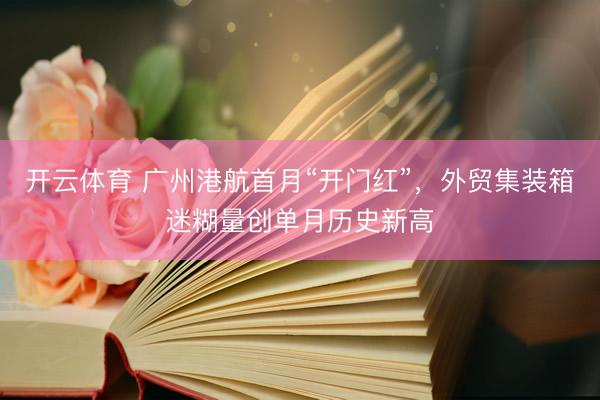 开云体育 广州港航首月“开门红”，外贸集装箱迷糊量创单月历史新高