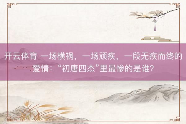 开云体育 一场横祸，一场顽疾，一段无疾而终的爱情：“初唐四杰”里最惨的是谁？
