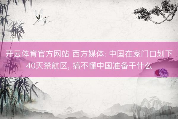 开云体育官方网站 西方媒体: 中国在家门口划下40天禁航区, 搞不懂中国准备干什么