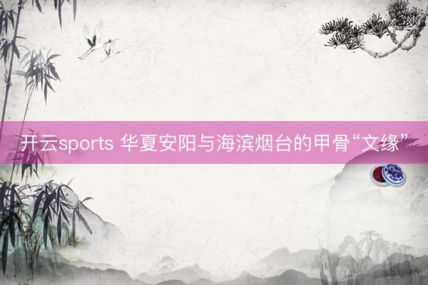 开云sports 华夏安阳与海滨烟台的甲骨“文缘”