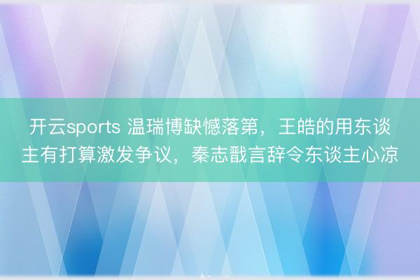 开云sports 温瑞博缺憾落第，王皓的用东谈主有打算激发争议，秦志戬言辞令东谈主心凉