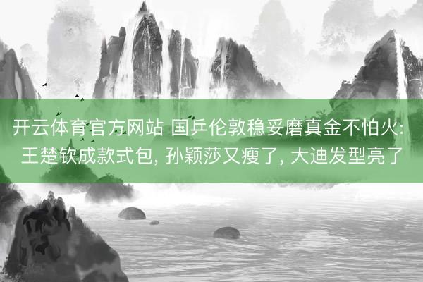 开云体育官方网站 国乒伦敦稳妥磨真金不怕火: 王楚钦成款式包, 孙颖莎又瘦了, 大迪发型亮了